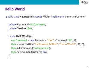 Hello World
public class HelloWorld extends MIDlet implements CommandListener{

  private Command exitCommand;
  private TextBox tBox;

  public HelloWorld() {
    exitCommand = new Command("Exit", Command.EXIT, 1);
    tbox = new TextBox("Hello world MIDlet", "Hello World!", 25, 0);
    tbox.addCommand(exitCommand);
    tbox.setCommandListener(this);
  }


                                                                       18
 