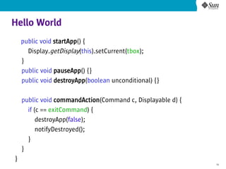 Hello World
    public void startApp() {
      Display.getDisplay(this).setCurrent(tbox);
    }
    public void pauseApp() {}
    public void destroyApp(boolean unconditional) {}

    public void commandAction(Command c, Displayable d) {
      if (c == exitCommand) {
          destroyApp(false);
          notifyDestroyed();
      }
    }
}
                                                            19
 