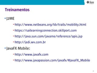 Treinamentos
J2ME
       http://www.netbeans.org/kb/trails/mobility.html
       https://sailearningconnection.skillport.com
       http://java.sun.com/javame/reference/apis.jsp
       http://jedi.wv.com.br
JavaFX Mobile:
       http://www.javafx.com
       http://www.javapassion.com/javafx/#JavaFX_Mobile

                                                          37
 
