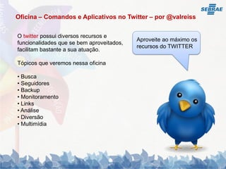 Oficina – Comandos e Aplicativos no Twitter – por @valreiss


O twitter possui diversos recursos e
                                           Aproveite ao máximo os
funcionalidades que se bem aproveitados,
                                           recursos do TWITTER
facilitam bastante a sua atuação.

Tópicos que veremos nessa oficina

• Busca
• Seguidores
• Backup
• Monitoramento
• Links
• Análise
• Diversão
• Multimídia
 