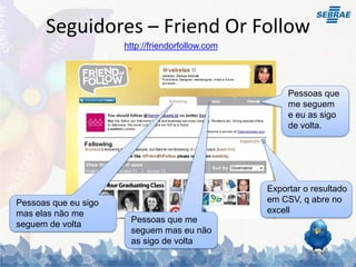 Seguidores – Friend Or Follow
                      http://friendorfollow.com




                                                       Pessoas que
                                                       me seguem
                                                       e eu as sigo
                                                       de volta.




                                                  Exportar o resultado
Pessoas que eu sigo                               em CSV, q abre no
mas elas não me                                   excell
                       Pessoas que me
seguem de volta
                       seguem mas eu não
                       as sigo de volta
 