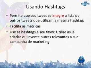 Usando Hashtags
• Permite que seu tweet se integre a lista de
  outros tweets que utilizam a mesma hashtag.
• Facilita as métricas
• Use as hashtags a seu favor. Utilize as já
  criadas ou invente outras relevantes a sua
  campanha de marketing
 