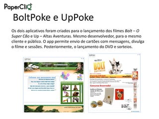 BoltPoke e UpPoke
Os dois aplicativos foram criados para o lançamento dos filmes Bolt – O
Super Cão e Up – Altas Aventuras. Mesmo desenvolvedor, para o mesmo
cliente e público. O app permite envio de cartões com mensagens, divulga
o filme e sessões. Posteriormente, o lançamento do DVD e sorteios.
 