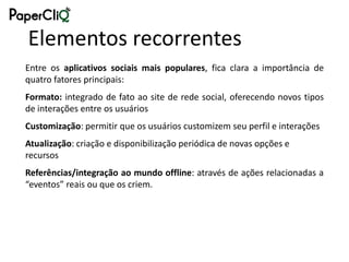 Elementos recorrentes
Entre os aplicativos sociais mais populares, fica clara a importância de
quatro fatores principais:
Formato: integrado de fato ao site de rede social, oferecendo novos tipos
de interações entre os usuários
Customização: permitir que os usuários customizem seu perfil e interações
Atualização: criação e disponibilização periódica de novas opções e
recursos
Referências/integração ao mundo offline: através de ações relacionadas a
“eventos” reais ou que os criem.
 