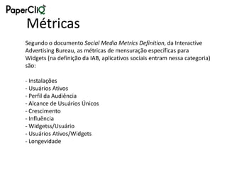 Métricas
Segundo o documento Social Media Metrics Definition, da Interactive
Advertising Bureau, as métricas de mensuração específicas para
Widgets (na definição da IAB, aplicativos sociais entram nessa categoria)
são:

- Instalações
- Usuários Ativos
- Perfil da Audiência
- Alcance de Usuários Únicos
- Crescimento
- Influência
- Widgetss/Usuário
- Usuários Ativos/Widgets
- Longevidade
 