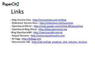 Links
- Blog Tarcízio Silva - http://tarciziosilva.com.br/blog
- Slideshare Tarcízio Silva – http://slideshare.net/tarushijio
- OpenSocial Oficial – http://code.google.com/intl/pt-BR/apis/orkut
- OpenSocial Blog Oficial - http://blog.opensocial.org
-Blog OpenSocialBR - http://opensocialbr.com.br
- Raquel Recuero - http://www.raquelrecuero.com
- BJ Fogg - http://bjfogg.com
- Documentos IAB - http://iab.net/iab_products_and_industry_services
 