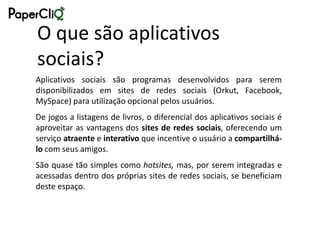 O que são aplicativos
sociais?
Aplicativos sociais são programas desenvolvidos para serem
disponibilizados em sites de redes sociais (Orkut, Facebook,
MySpace) para utilização opcional pelos usuários.
De jogos a listagens de livros, o diferencial dos aplicativos sociais é
aproveitar as vantagens dos sites de redes sociais, oferecendo um
serviço atraente e interativo que incentive o usuário a compartilhá-
lo com seus amigos.
São quase tão simples como hotsites, mas, por serem integradas e
acessadas dentro dos próprias sites de redes sociais, se beneficiam
deste espaço.
 