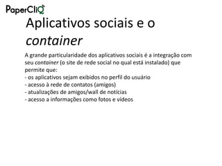 Aplicativos sociais e o
container
A grande particularidade dos aplicativos sociais é a integração com
seu container (o site de rede social no qual está instalado) que
permite que:
- os aplicativos sejam exibidos no perfil do usuário
- acesso à rede de contatos (amigos)
- atualizações de amigos/wall de notícias
- acesso a informações como fotos e vídeos
 