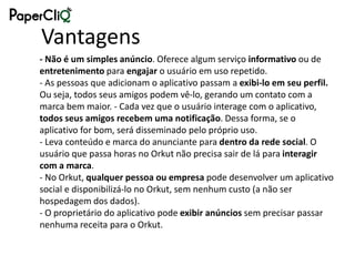 Vantagens
- Não é um simples anúncio. Oferece algum serviço informativo ou de
entretenimento para engajar o usuário em uso repetido.
- As pessoas que adicionam o aplicativo passam a exibi-lo em seu perfil.
Ou seja, todos seus amigos podem vê-lo, gerando um contato com a
marca bem maior. - Cada vez que o usuário interage com o aplicativo,
todos seus amigos recebem uma notificação. Dessa forma, se o
aplicativo for bom, será disseminado pelo próprio uso.
- Leva conteúdo e marca do anunciante para dentro da rede social. O
usuário que passa horas no Orkut não precisa sair de lá para interagir
com a marca.
- No Orkut, qualquer pessoa ou empresa pode desenvolver um aplicativo
social e disponibilizá-lo no Orkut, sem nenhum custo (a não ser
hospedagem dos dados).
- O proprietário do aplicativo pode exibir anúncios sem precisar passar
nenhuma receita para o Orkut.
 