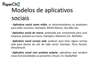Modelos de aplicativos
sociais
- Aplicativo social como mídia: os desenvolvedores os produzem
para exibir anúncios. Exemplos: Minha Música, Vou Não Vou
- Aplicativo social de marca: produzido por encomenda para uma
empresa, produto ou marca. Exemplos: Ramarim 2.0, BoltPoke!
- Aplicativo social serviço web: produzir para levar algum serviço
web para dentro do site de rede social. Exemplo: Terra Sonora,
Amazônia.Vc
- Aplicativo social com produto próprio: aplicativos que vendem
novas funcionalidades ou presentes virtuais. Ex: BuddyPoke
 