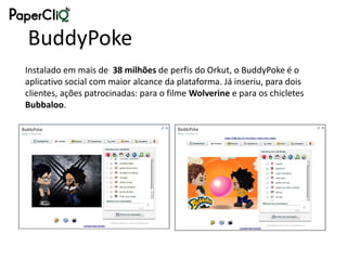 BuddyPoke
Instalado em mais de 38 milhões de perfis do Orkut, o BuddyPoke é o
aplicativo social com maior alcance da plataforma. Já inseriu, para dois
clientes, ações patrocinadas: para o filme Wolverine e para os chicletes
Bubbaloo.
 