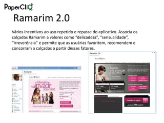 Ramarim 2.0
Vários incentivos ao uso repetido e repasse do aplicativo. Associa os
calçados Ramarim a valores como “delicadeza”, “sensualidade”,
“irreverência” e permite que as usuárias favoritem, recomendem e
concorram a calçados a partir desses fatores.
 