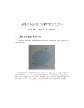 APLICAÇÕES DE INTEGRAÇÃO
Prof. Dr. Carlos A. P. Campani
1 Área Entre Curvas
Usaremos integrais para determinar a área de regiões entre gráficos de
duas funções.
Consideremos a região entre as curvas y = f(x) e y = g(x) e entre as
retas verticais x = a e x = b, em que as funções são contı́nuas e f(x) ≥ g(x).
Dividimos a região em retângulos, de forma que o i-ésimo retângulo possui
base ∆x e altura f(x∗
i ) − g(x∗
i ), como ilustrado nos dois gráficos a seguir.
1
 