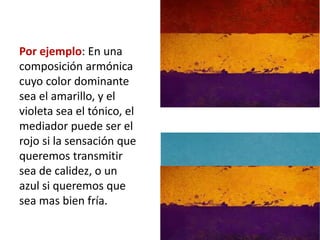 Por ejemplo: En una
composición armónica
cuyo color dominante
sea el amarillo, y el
violeta sea el tónico, el
mediador puede ser el
rojo si la sensación que
queremos transmitir
sea de calidez, o un
azul si queremos que
sea mas bien fría.
 