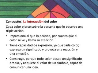 Contrastes. La interacción del color
Cada color ejerce sobre la persona que lo observa una
triple acción.
• Impresiona al que lo percibe, por cuanto que el
   color se ve y llama su atención.
• Tiene capacidad de expresión, ya que cada color,
   expresa un significado y provoca una reacción y
   una emoción.
• Construye, porque todo color posee un significado
   propio, y adquiere el valor de un símbolo, capaz de
   comunicar una idea.
 