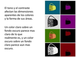 El tono y el contraste
afectan las dimensiones
aparentes de los colores
y la forma de sus áreas.

Un color claro sobre un
fondo oscuro parece mas
claro de lo que
realmente es, y un color
oscuro sobre un fondo
claro parece aun mas
oscuro.
 