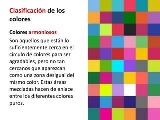 Clasificación de los
colores
Colores armoniosos
Son aquellos que están lo
suficientemente cerca en el
círculo de colores para ser
agradables, pero no tan
cercanos que aparezcan
como una zona desigual del
mismo color. Estas áreas
mezcladas hacen de enlace
entre los diferentes colores
puros.
 