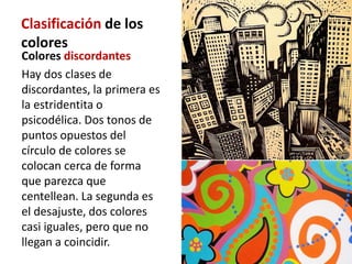 Clasificación de los
colores
Colores discordantes
Hay dos clases de
discordantes, la primera es
la estridentita o
psicodélica. Dos tonos de
puntos opuestos del
círculo de colores se
colocan cerca de forma
que parezca que
centellean. La segunda es
el desajuste, dos colores
casi iguales, pero que no
llegan a coincidir.
 