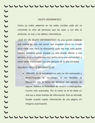 DELITO INFORMÁTICO
Como ya todos sabemos en las redes sociales cada vez va
creciendo la cifra de personas que las usan, y con ella la
ambición, el mal, y los delitos informáticos.
¿QUÉ ES UN DELITO INFORMÁTICO?: Es una acción indebida
que realiza en una red social; que empieza como un simple
error nada más. Pero va afianzando cada vez más, esto puede
resultar bastante grave, porque no solo puede afectar a una
persona, si no a muchísimas más; tanto como una comunidad, y
hasta verse involucrado con una persona de la alta sociedad.
ALGUNOS DELITOS INFORMATICOS:
FRAUDE: En la actualidad no solo ha ido avanzando y
evolucionando la tecnología, si no también la
educación; por lo tanto los alumnos han sentido de
alguna manera la necesidad de recurrir a bibliografías
mucho más avanzadas. Por lo tanto se le ha dado un
mal uso a estas fuentes de información. Esto es llamado
fraude cuando copias información de una página sin
ninguna autorización.