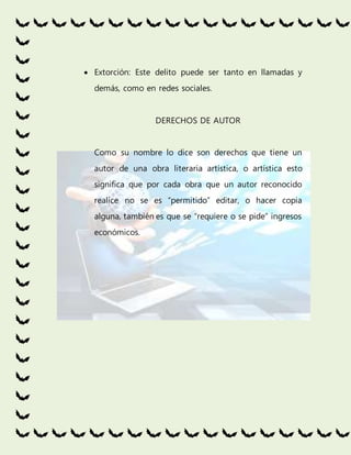  Extorción: Este delito puede ser tanto en llamadas y
demás, como en redes sociales.
DERECHOS DE AUTOR
Como su nombre lo dice son derechos que tiene un
autor de una obra literaria artística, o artística esto
significa que por cada obra que un autor reconocido
realice no se es “permitido” editar, o hacer copia
alguna, también es que se “requiere o se pide” ingresos
económicos.