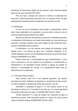 10


importância de desenvolver hábitos de boa postura e fazer exercícios diários
pelo resto de suas vidas (SALTER, 2001).
      Para que haja a redução dos sintomas e melhora na realização dos
exercícios a hidrocinesioterapia juntamente com os princípios físicos da água
desempenham importante papel no tratamento dos pacientes com EA.


2.1 Hidroterapia
      O início do uso da hidroterapia como terapia, é desconhecido. Desde
então, essa modalidade vem avançando no que se refere o estudo e vem se
tornando bastante popular (RUOTI et al, 2000).
      Através dos séculos e dos lugares por onde foram realizadas pesquisas,
os tratamentos hidroterápicos vêm sendo reconhecidos por suas técnicas que
acentuam a atividade aquática como parte integral de todo tratamento físico,
visando a reabilitação total do paciente.
      A hidroterapia é um dos recursos mais antigos da fisioterapia, sendo
definida como o uso externo da água com o propósito terapêutico. É um
método terapêutico que faz uso da fisioterapia associando aos princípios físicos
da água (CAROMANO et al, 2000).
      Pode-se dizer que a movimentação da água (hidrodinâmica), a torna
única e exclusiva no que diz respeito a sua terapêutica. O conhecimento da
hidrodinâmica e da hidrostática tornará possível à seleção da posição do
paciente, a profundidade da imersão e os equipamentos ideais para os
tratamentos com a hidroterapia.


2.1.1 Princípios Físicos da Água
      Cada princípio físico tem a sua resposta específica, que quando
associadas às ações mecânicas do terapeuta e a temperatura da água produz
um efeito satisfatório e rapidamente sentido pelo paciente, que são:
      Densidade: A densidade da água é 1,0. Uma pessoa boiará se sua
densidade for menor que 1,0, afundará se for maior que 1,0 e ficará logo abaixo
da superfície (flutuará) se for igual 1,0 (CANDELORO & SILVA, 2002).
      Tensão Superficial: É a força de atração das moléculas da água na
superfície da piscina. Fator importante quando um membro do corpo humano
rompe a superfície da água (CANDELORO & SILVA, 2002).
 
