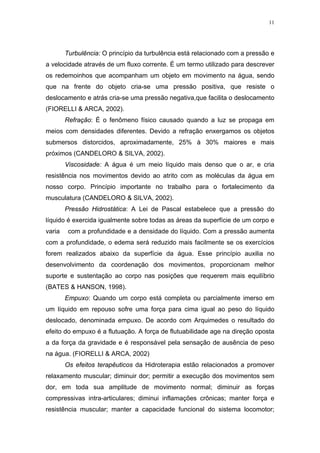 11




        Turbulência: O princípio da turbulência está relacionado com a pressão e
a velocidade através de um fluxo corrente. É um termo utilizado para descrever
os redemoinhos que acompanham um objeto em movimento na água, sendo
que na frente do objeto cria-se uma pressão positiva, que resiste o
deslocamento e atrás cria-se uma pressão negativa,que facilita o deslocamento
(FIORELLI & ARCA, 2002).
        Refração: É o fenômeno físico causado quando a luz se propaga em
meios com densidades diferentes. Devido a refração enxergamos os objetos
submersos distorcidos, aproximadamente, 25% à 30% maiores e mais
próximos (CANDELORO & SILVA, 2002).
        Viscosidade: A água é um meio líquido mais denso que o ar, e cria
resistência nos movimentos devido ao atrito com as moléculas da água em
nosso corpo. Princípio importante no trabalho para o fortalecimento da
musculatura (CANDELORO & SILVA, 2002).
        Pressão Hidrostática: A Lei de Pascal estabelece que a pressão do
líquido é exercida igualmente sobre todas as áreas da superfície de um corpo e
varia    com a profundidade e a densidade do líquido. Com a pressão aumenta
com a profundidade, o edema será reduzido mais facilmente se os exercícios
forem realizados abaixo da superfície da água. Esse princípio auxilia no
desenvolvimento da coordenação dos movimentos, proporcionam melhor
suporte e sustentação ao corpo nas posições que requerem mais equilíbrio
(BATES & HANSON, 1998).
        Empuxo: Quando um corpo está completa ou parcialmente imerso em
um líquido em repouso sofre uma força para cima igual ao peso do líquido
deslocado, denominada empuxo. De acordo com Arquimedes o resultado do
efeito do empuxo é a flutuação. A força de flutuabilidade age na direção oposta
a da força da gravidade e é responsável pela sensação de ausência de peso
na água. (FIORELLI & ARCA, 2002)
        Os efeitos terapêuticos da Hidroterapia estão relacionados a promover
relaxamento muscular; diminuir dor; permitir a execução dos movimentos sem
dor, em toda sua amplitude de movimento normal; diminuir as forças
compressivas intra-articulares; diminui inflamações crônicas; manter força e
resistência muscular; manter a capacidade funcional do sistema locomotor;
 