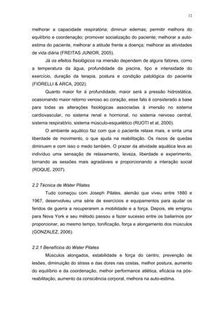 12


melhorar a capacidade respiratória; diminuir edemas; permitir melhora do
equilíbrio e coordenação; promover socialização do paciente; melhorar a auto-
estima do paciente, melhorar a atitude frente a doença; melhorar as atividades
de vida diária (FREITAS JUNIOR, 2005).
      Já os efeitos fisiológicos na imersão dependem de alguns fatores, como
a temperatura da água, profundidade da piscina, tipo e intensidade do
exercício, duração da terapia, postura e condição patológica do paciente
(FIORELLI & ARCA, 2002).
      Quanto maior for à profundidade, maior será a pressão hidrostática,
ocasionando maior retorno venoso ao coração, esse fato é considerado a base
para todas as alterações fisiológicas associadas à imersão no sistema
cardiovascular, no sistema renal e hormonal, no sistema nervoso central,
sistema respiratório, sistema músculo-esquelético (RUOTI et al, 2000).
      O ambiente aquático faz com que o paciente relaxe mais, e sinta uma
liberdade de movimento, o que ajuda na reabilitação. Os riscos de quedas
diminuem e com isso o medo também. O prazer da atividade aquática leva ao
indivíduo uma sensação de relaxamento, leveza, liberdade e experimento,
tornando as sessões mais agradáveis e proporcionando a interação social
(ROQUE, 2007).


2.2 Técnica de Water Pilates
      Tudo começou com Joseph Pilates, alemão que viveu entre 1880 e
1967, desenvolveu uma série de exercícios e equipamentos para ajudar os
feridos de guerra a recuperarem a mobilidade e a força. Depois, ele emigrou
para Nova York e seu método passou a fazer sucesso entre os bailarinos por
proporcionar, ao mesmo tempo, tonificação, força e alongamento dos músculos
(GONZALEZ, 2006).


2.2.1 Benefícios do Water Pilates
      Músculos alongados, estabilidade e força do centro, prevenção de
lesões, diminuição do stress e das dores nas costas, melhor postura, aumento
do equilíbrio e da coordenação, melhor performance atlética, eficácia na pós-
reabilitação, aumento da consciência corporal, melhora na auto-estima.
 