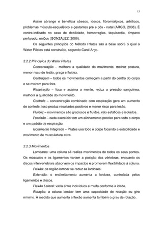 13


      Assim abrange e beneficia obesos, idosos, fibromiálgicos, artríticos,
problemas músculo-esquelético e gestantes pré e pós - natal (ARGO, 2006). É
contra-indicado no caso de debilidade, hemorragias, taquicardia, tímpano
perfurado, enjôos (GONZALEZ, 2006).
      Os seguintes princípios do Método Pilates são a base sobre o qual o
Water Pilates está construído, segundo Carol Argo.


2.2.2 Princípios do Water Pilates
      Concentração – melhora a qualidade do movimento, melhor postura,
menor risco de lesão, graça e fluidez.
      Centragem – todos os movimentos começam a partir do centro do corpo
e se movem para fora.
      Respiração – foca e acalma a mente, reduz a pressão sanguínea,
melhora a qualidade do movimento.
      Controle – concentração combinado com respiração gera um aumento
de controle. Isso produz resultados positivos e menor risco para lesão.
      Fluidez – movimentos são graciosos e fluídos, não estáticos e isolados.
      Precisão – cada exercício tem um alinhamento preciso para todo o corpo
e um padrão de respiração
      Isolamento Integrado – Pilates usa todo o corpo focando a estabilidade e
movimento de musculatura ativa.


2.2.3 Movimentos
      Lombares: uma coluna sã realiza movimentos de todos os seus pontos.
Os músculos e os ligamentos variam a posição das vértebras, enquanto os
discos intervertebrais absorvem os impactos e promovem flexibilidade à coluna.
      Flexão: da região lombar se reduz as lordoses.
      Extensão: o endireitamento aumenta a lordose, controlada pelos
ligamentos e discos.
      Flexão Lateral: varia entre indivíduos e muda conforme a idade.
      Rotação: a coluna lombar tem uma capacidade de rotação ou giro
mínimo. À medida que aumenta a flexão aumenta também o grau de rotação.
 
