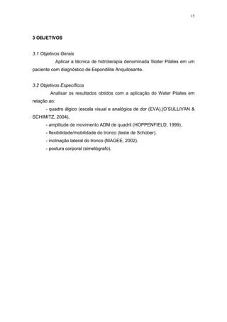 15




3 OBJETIVOS


3.1 Objetivos Gerais
              Aplicar a técnica de hidroterapia denominada Water Pilates em um
paciente com diagnóstico de Espondilite Anquilosante.


3.2 Objetivos Específicos
        Analisar os resultados obtidos com a aplicação do Water Pilates em
relação ao:
      - quadro álgico (escala visual e analógica de dor (EVA),(O’SULLIVAN &
SCHIMITZ, 2004),
      - amplitude de movimento ADM de quadril (HOPPENFIELD, 1999),
      - flexibilidade/mobilidade do tronco (teste de Schober).
      - inclinação lateral do tronco (MAGEE, 2002).
      - postura corporal (simetógrafo).
 
