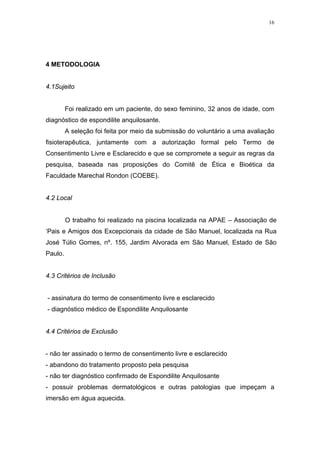16




4 METODOLOGIA


4.1Sujeito


         Foi realizado em um paciente, do sexo feminino, 32 anos de idade, com
diagnóstico de espondilite anquilosante.
         A seleção foi feita por meio da submissão do voluntário a uma avaliação
fisioterapêutica, juntamente com a autorização formal pelo Termo de
Consentimento Livre e Esclarecido e que se compromete a seguir as regras da
pesquisa, baseada nas proposições do Comitê de Ética e Bioética da
Faculdade Marechal Rondon (COEBE).


4.2 Local


         O trabalho foi realizado na piscina localizada na APAE – Associação de
‘Pais e Amigos dos Excepcionais da cidade de São Manuel, localizada na Rua
José Túlio Gomes, nº. 155, Jardim Alvorada em São Manuel, Estado de São
Paulo.


4.3 Critérios de Inclusão


- assinatura do termo de consentimento livre e esclarecido
- diagnóstico médico de Espondilite Anquilosante


4.4 Critérios de Exclusão


- não ter assinado o termo de consentimento livre e esclarecido
- abandono do tratamento proposto pela pesquisa
- não ter diagnóstico confirmado de Espondilite Anquilosante
- possuir problemas dermatológicos e outras patologias que impeçam a
imersão em água aquecida.
 