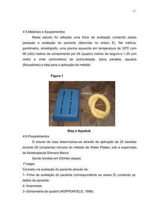 17




4.5 Materiais e Equipamentos
      Neste estudo foi utilizada uma ficha de avaliação contendo dados
pessoais e avaliação do paciente (descritas no anexo E), fita métrica,
goniômetro, simetógrafo; uma piscina aquecida em temperatura de 33ºC com
08 (oito) metros de comprimento por 04 (quatro) metros de largura e 1.20 (um
metro e vinte centímetros) de profundidade, barra paralela, aquatub
(flutuadores) e step para a aplicação do método.


                     Figura 1




                                Step e Aquatub
4.6 Procedimentos
      O estudo de caso desenvolveu-se através da aplicação de 20 sessões
durante 50 (cinqüenta) minutos do método de Water Pilates, sob a supervisão
da fisioterapeuta Siomara Marzo.
      Sendo dividido em 03(três) etapas:
1ª etapa
Consistiu na avaliação do paciente através da:
1- Ficha de avaliação do paciente (correspondente ao anexo E) contendo os
dados da paciente;
2- Anamnese;
3- Goniometria do quadril (HOPPENFIELD, 1999);
 