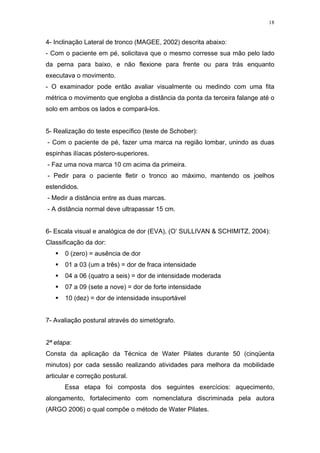 18


4- Inclinação Lateral de tronco (MAGEE, 2002) descrita abaixo:
- Com o paciente em pé, solicitava que o mesmo corresse sua mão pelo lado
da perna para baixo, e não flexione para frente ou para trás enquanto
executava o movimento.
- O examinador pode então avaliar visualmente ou medindo com uma fita
métrica o movimento que engloba a distância da ponta da terceira falange até o
solo em ambos os lados e compará-los.


5- Realização do teste específico (teste de Schober):
- Com o paciente de pé, fazer uma marca na região lombar, unindo as duas
espinhas ilíacas póstero-superiores.
- Faz uma nova marca 10 cm acima da primeira.
- Pedir para o paciente fletir o tronco ao máximo, mantendo os joelhos
estendidos.
- Medir a distância entre as duas marcas.
- A distância normal deve ultrapassar 15 cm.


6- Escala visual e analógica de dor (EVA), (O’ SULLIVAN & SCHIMITZ, 2004):
Classificação da dor:
       0 (zero) = ausência de dor
       01 a 03 (um a três) = dor de fraca intensidade
       04 a 06 (quatro a seis) = dor de intensidade moderada
       07 a 09 (sete a nove) = dor de forte intensidade
       10 (dez) = dor de intensidade insuportável


7- Avaliação postural através do simetógrafo.


2ª etapa:
Consta da aplicação da Técnica de Water Pilates durante 50 (cinqüenta
minutos) por cada sessão realizando atividades para melhora da mobilidade
articular e correção postural.
      Essa etapa foi composta dos seguintes exercícios: aquecimento,
alongamento, fortalecimento com nomenclatura discriminada pela autora
(ARGO 2006) o qual compõe o método de Water Pilates.
 