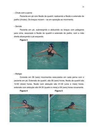 20


- Chute com a perna
      Paciente em pé com flexão de quadril, realizando a flexão e extensão de
joelho (chutes). Os braços movem – se em oposição ao movimento.


- Serrote
      Paciente em pé, submergindo e abduzindo os braços com polegares
para cima, associado à flexão do quadril e extensão do joelho, com a mão
direita alcançando o pé esquerdo.
      Figura 3




- Relógio
      Consiste em 06 (seis) movimentos executados em cada perna com o
paciente em pé. Extensão de quadril, são 06 (seis) horas, flexão de quadril são
12:00 (doze) horas, flexão com abdução são 01:30 (uma e meia) horas,
extensão com abdução são 04:30 (quatro e meia) e 06 (seis) horas novamente.
      Figura 4                                Figura 5
 
