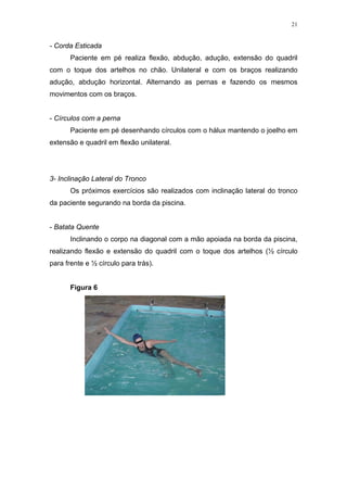 21


- Corda Esticada
      Paciente em pé realiza flexão, abdução, adução, extensão do quadril
com o toque dos artelhos no chão. Unilateral e com os braços realizando
adução, abdução horizontal. Alternando as pernas e fazendo os mesmos
movimentos com os braços.


- Círculos com a perna
      Paciente em pé desenhando círculos com o hálux mantendo o joelho em
extensão e quadril em flexão unilateral.




3- Inclinação Lateral do Tronco
      Os próximos exercícios são realizados com inclinação lateral do tronco
da paciente segurando na borda da piscina.


- Batata Quente
      Inclinando o corpo na diagonal com a mão apoiada na borda da piscina,
realizando flexão e extensão do quadril com o toque dos artelhos (½ círculo
para frente e ½ círculo para trás).


      Figura 6
 