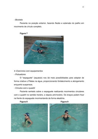 22




- Bicicleta
       Paciente na posição anterior, fazendo flexão e extensão do joelho em
movimento de círculo completo.


       Figura 7




4- Exercícios com equipamentos
- Flutuadores
       O “espaguete” (aquatub) nos dá mais possibilidades para adaptar de
forma criativa o Pilates na água, proporcionando fortalecimento e alongamento
enquanto suspensos.
- Círculos com o quadril
       Paciente sentado sobre o espaguete realizando movimentos circulares
com o quadril no sentido horário, e depois anti-horário. Os braços podem ficar
na frente do espaguete movimentando de forma aleatória.
       Figura 8                                     Figura 9
 