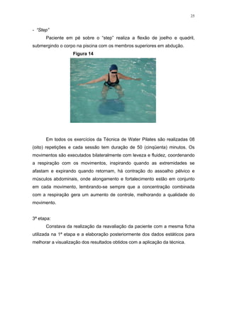 25


- “Step”
      Paciente em pé sobre o “step” realiza a flexão de joelho e quadril,
submergindo o corpo na piscina com os membros superiores em abdução.
                   Figura 14




      Em todos os exercícios da Técnica de Water Pilates são realizadas 08
(oito) repetições e cada sessão tem duração de 50 (cinqüenta) minutos. Os
movimentos são executados bilateralmente com leveza e fluidez, coordenando
a respiração com os movimentos, inspirando quando as extremidades se
afastam e expirando quando retornam, há contração do assoalho pélvico e
músculos abdominais, onde alongamento e fortalecimento estão em conjunto
em cada movimento, lembrando-se sempre que a concentração combinada
com a respiração gera um aumento de controle, melhorando a qualidade do
movimento.


3ª etapa:
      Constava da realização da reavaliação da paciente com a mesma ficha
utilizada na 1ª etapa e a elaboração posteriormente dos dados estáticos para
melhorar a visualização dos resultados obtidos com a aplicação da técnica.
 