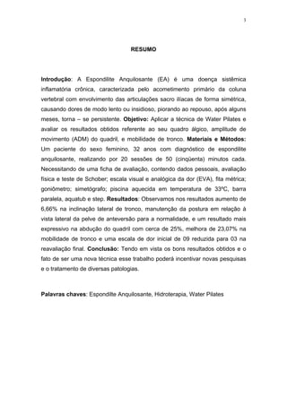 3




                                   RESUMO




Introdução: A Espondilite Anquilosante (EA) é uma doença sistêmica
inflamatória crônica, caracterizada pelo acometimento primário da coluna
vertebral com envolvimento das articulações sacro ilíacas de forma simétrica,
causando dores de modo lento ou insidioso, piorando ao repouso, após alguns
meses, torna – se persistente. Objetivo: Aplicar a técnica de Water Pilates e
avaliar os resultados obtidos referente ao seu quadro álgico, amplitude de
movimento (ADM) do quadril, e mobilidade de tronco. Materiais e Métodos:
Um paciente do sexo feminino, 32 anos com diagnóstico de espondilite
anquilosante, realizando por 20 sessões de 50 (cinqüenta) minutos cada.
Necessitando de uma ficha de avaliação, contendo dados pessoais, avaliação
física e teste de Schober; escala visual e analógica da dor (EVA), fita métrica;
goniômetro; simetógrafo; piscina aquecida em temperatura de 33ºC, barra
paralela, aquatub e step. Resultados: Observamos nos resultados aumento de
6,66% na inclinação lateral de tronco, manutenção da postura em relação à
vista lateral da pelve de anteversão para a normalidade, e um resultado mais
expressivo na abdução do quadril com cerca de 25%, melhora de 23,07% na
mobilidade de tronco e uma escala de dor inicial de 09 reduzida para 03 na
reavaliação final. Conclusão: Tendo em vista os bons resultados obtidos e o
fato de ser uma nova técnica esse trabalho poderá incentivar novas pesquisas
e o tratamento de diversas patologias.



Palavras chaves: Espondilte Anquilosante, Hidroterapia, Water Pilates
 
