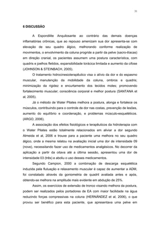 31




6 DISCUSSÃO

       A     Espondilite   Anquilosante   ao   contrário   das   demais   doenças
inflamatórias crônicas, que ao repouso amenizam sua dor apresenta-se com
elevação de seu quadro álgico, melhorando conforme realização de
movimentos, o envolvimento da coluna progride a partir da pelve (sacro-ilíacas)
em direção cranial, os pacientes assumem uma postura característica, com
quadris e joelhos fletidos, expansibilidade torácica limitada e aumento da cifose
(JOHNSON & STEINBACH, 2005).
       O tratamento hidrocinesioterapêutico visa o alívio da dor e do espasmo
muscular, manutenção da mobilidade da coluna, ombros e quadris;
minimização da rigidez e encurtamento dos tecidos moles; promovendo
fortalecimento muscular; consciência corporal e melhor postura (SANTANA et
al, 2005).
       Já o método de Water Pilates melhora a postura, alonga e fortalece os
músculos, contribuindo para o controle de dor nas costas, prevenção de lesões,
aumento do equilíbrio e coordenação, e problemas músculo-esqueléticos.
(ARGO, 2006).
       A associação dos efeitos fisiológicos e terapêuticos da hidroterapia com
o Water Pilates estão totalmente relacionados em aliviar a dor segundo
Almeida et al, 2006 e trouxe para a paciente uma melhora no seu quadro
álgico, onde a mesma relatou na avaliação inicial uma dor de intensidade 09
(nove), necessitando fazer uso de medicamentos analgésicos. No decorrer da
aplicação a partir da oitava até a última sessão, apresentou uma dor de
intensidade 03 (três) e aboliu o uso desses medicamentos.
       Segundo Campion, 2000 a combinação de descarga esquelética
induzida pela flutuação e relaxamento muscular é capaz de aumentar a ADM,
foi constatado através da goniometria de quadril avaliada antes e após,
obtendo-se melhora na amplitude mais evidente em abdução de 25%.
       Assim, os exercícios de extensão de tronco visando melhora da postura,
podem ser realizados pelos portadores de EA com maior facilidade na água
reduzindo forças compressivas na coluna (HERNÁNDEZ et al, 2006), o que
provou ser benéfico para esta paciente, que apresentava uma pelve em
 