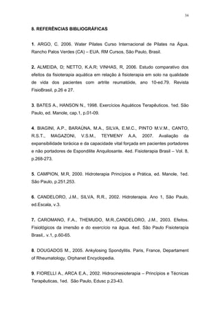 34


8. REFERÊNCIAS BIBLIOGRÁFICAS


1. ARGO, C. 2006. Water Pilates Curso Internacional de Pilates na Água.
Rancho Palos Verdes (CA) – EUA. RM Cursos, São Paulo, Brasil.


2. ALMEIDA, D; NETTO, K.A.R; VINHAS, R, 2006. Estudo comparativo dos
efeitos da fisioterapia aquática em relação à fisioterapia em solo na qualidade
de vida dos pacientes com artrite reumatóide, ano 10-ed.79. Revista
FisioBrasil, p.26 e 27.


3. BATES A., HANSON N., 1998. Exercícios Aquáticos Terapêuticos. 1ed. São
Paulo, ed. Manole, cap.1, p.01-09.


4. BIAGINI, A.P., BARAÚNA, M.A., SILVA, E.M.C., PINTO M.V.M., CANTO,
R.S.T.,   MAGAZONI,       V.S.M.,    TEYMENY     A.A,   2007.   Avaliação    da
expansibilidade torácica e da capacidade vital forçada em pacientes portadores
e não portadores de Espondilite Anquilosante. 4ed. Fisioterapia Brasil – Vol. 8,
p.268-273.


5. CAMPION, M.R, 2000. Hidroterapia Princípios e Prática, ed. Manole, 1ed.
São Paulo, p.251,253.


6. CANDELORO, J.M., SILVA, R.R., 2002. Hidroterapia. Ano 1, São Paulo,
ed.Escala, v.3.


7. CAROMANO, F.A., THEMUDO, M.R.,CANDELORO, J.M., 2003. Efeitos.
Fisiológicos da imersão e do exercício na água. 4ed. São Paulo Fisioterapia
Brasil,. v.1, p.60-65.


8. DOUGADOS M., 2005. Ankylosing Spondylitis. Paris, France, Departament
of Rheumatology, Orphanet Encyclopedia.


9. FIORELLI A., ARCA E.A., 2002. Hidrocinesioterapia – Princípios e Técnicas
Terapêuticas, 1ed. São Paulo, Edusc p.23-43.
 