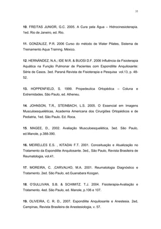 35




10. FREITAS JUNIOR, G.C. 2005. A Cura pela Água – Hidrocinesioterapia.
1ed. Rio de Janeiro, ed. Rio.


11. GONZALEZ, P.R. 2006 Curso do método de Water Pilates, Sistema de
Treinamento Aqua Training. México.


12. HERNÁNDEZ, N.A.; IDE M.R. & BUOSI D.F. 2006 Influência da Fisioterapia
Aquática na Função Pulmonar de Pacientes com Espondilite Anquilosante:
Série de Casos. 3ed. Paraná Revista de Fisioterapia e Pesquisa vol.13, p. 48-
52.


13.   HOPPENFIELD,      S.      1999.   Propedeutica   Ortopédica   –   Coluna   e
Extremidades. São Paulo, ed. Atheneu.


14. JOHNSON, T.R., STEINBACH, L.S. 2005. O Essencial em Imagens
Musculoesqueléticas, Academia Americana dos Cirurgiões Ortopédicos e de
Pediatria, 1ed. São Paulo. Ed. Roca.


15. MAGEE, D., 2002. Avaliação Musculoesquelética, 3ed. São Paulo,
ed.Manole, p.388-390.


16. MEIRELLES E.S. , KITADAI F.T. 2001. Conceituação e Atualização no
Tratamento da Espondilite Anquilosante. 3ed., São Paulo, Revista Brasileira de
Reumatologia, vol.41.


17. MOREIRA, C. ,CARVALHO, M.A. 2001. Reumatologia Diagnóstico e
Tratamento. 2ed. São Paulo, ed.Guanabara Koogan.


18. O’SULLIVAN, S.B. & SCHIMITZ. T.J. 2004. Fisioterapia-Avaliação e
Tratamento. 4ed. São Paulo, ed. Manole, p.106 e 107.


19. OLIVEIRA, C. R. D., 2007. Espondilite Anquilosante e Anestesia. 2ed,
Campinas, Revista Brasileira de Anestesiologia, v. 57.
 