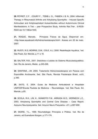 36




20. PEYRET, C.F. , COURY F. , TEBIB J. G., FABIEN J. B. N., 2004. Infliximab
Therapy in Rheumatoid Arthritis and Ankylosing Spondylitis – Induced Specific
Antinuclear and Antiphospholipid Autoantibodies without Autoimmune Clinical
Manifestations: A Two – year Prospective Study. Arthritis Res.Ther , 6:R535-
R543 doi:10.1186/ar1440.


21. ROQUE, Marcelo.           Príncipios Físicos da Água. Disponível em:
<http://www.aquabrasil.info/hidrocinesioterapia.html>. Acesso em 20 de maio.
2007.


22. RUOTI, R.G; MORRIS, D.M.; COLE, A.J, 2000. Reabilitação Aquática, 1ed.
São Paulo, Ed. Manole, p.11 e 18.


23. SALTER, R.B., 2001. Distúrbios e Lesões do Sistema Musculoesquelético.
3ed. Rio de Janeiro, Medsi, .p.245-248.


24. SANTANA, J.M, 2005. Tratamento Hidrocinesioterapico em Pessoa com
Espondilite Ancilosante, 5ed. São Paulo, Revista Fisioterapia Brasil, vol.6,
p.390.


25.   SATO,     E.   2004.   Guias   de   Medicina   Ambulatorial   e   Hospitalar
UNIFESP/Escola Paulista de Medicina – Reumatologia. 1ed, São Paulo, Ed.
Manole, p.85.


26. SCOLA, R.H., LIN, K., IWAMOTO F.M., ARRUDA W.O., WERNECK L.C.,
2003. Ankylosing Spondylitis and Central Core Disease – Case Report.
Aqrquivo Neuropsiquiatria, 3ed. Arquivo Neuro Psiquiatria, v.61, p.687-690.


27. SKARE, T.L., 1999. Reumatologia: Princípios e Prática. 1ed. Rio de
Janeiro, ed.Guanabara Koogan, p.171-174.
 