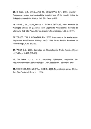 37


28. SHINJO, S.K., GONÇALVES R., GONÇALVES C.R., 2006. Brazilian –
Portuguese version and applicability questionnaire of the mobility index for
Ankylosing Spondylitis. Clinics, 2ed, São Paulo, vol.62.


29. SHINJO, S.K., GONÇALVES R., GONÇALVES C.R., 2007. Medidas de
Avaliação Clínica em pacientes com Espondilite Anquilosante: Revisão da
Literatura. 2ed. São Paulo, Revista Brasileira Reumatologia, v.62, p.139-44.


30.TORRES, T.M. & CICONELLI R.M., 2006. Instrumentos de Avaliação em
Espondilite Anquilosante. Unifesp. 1supl., São Paulo, Revista Brasileira de
Reumatologia, v.46, p.52-59.


31. WEST S.G., 2000. Segredos em Reumatologia. Porto Alegre, Artmed,
p.273-274; 416-417; 519-520.


32.   WILFRED,    C.G.P.,   2005.   Ankylosing    Spondylitis.   Disponível    em:
http://www.emedicine.com/radio/topic41.htm, acesso em 7 setembro, 2007.


33. YOSHINARI, N.H. & BONFÁ, E.S.D.O., 2000. Reumatologia para o Clínico.
1ed, São Paulo, ed. Roca, p.112-114.
 