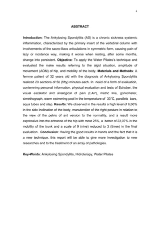 4




                                   ABSTRACT


Introduction: The Ankylosing Spondylitis (AS) is a chronic sickness systemic
inflammation, characterized by the primary insert of the vertebral column with
involvements of the sacro-iliacs articulations in symmetric form, causing pain of
lazy or incidence way, making it worse when resting, after some months,
change into persistent. Objective: To apply the Water Pilates’s technique and
evaluated the make results referring to the algid situation, amplitude of
movement (AOM) of hip, and mobility of the body. Materials and Methods: A
femme patient of 32 years old with the diagnosis of Ankylosing Spondylitis
realized 20 sections of 50 (fifty) minutes each. In need of a form of evaluation,
contemning personal information, physical evaluation and tests of Schober, the
visual escalator and analogical of pain (EAP), metric line, goniometer,
simethograph, warm swimming pool in the temperature of 33°C, parallels bars,
aqua tubes and step. Results: We observed in the results a high level of 6,66%
in the side inclination of the body, manutention of the right posture in relation to
the view of the pelvis of ant version to the normality, and a result more
expressive into the entrance of the hip with most 25%, a better of 23,07% in the
mobility of the trunk and a scale of 9 (nine) reduced to 3 (three) in the final
evaluation. Conclusion: Having the good results in hands and the fact that it is
a new technique, this report will be able to give more investigation to new
researches and to the treatment of an array of pathologies.


Key-Words: Ankylosing Spondylitis, Hidroterapy, Water Pilates
 