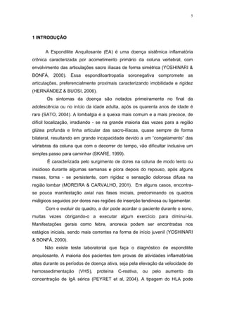 5




1 INTRODUÇÃO


      A Espondilite Anquilosante (EA) é uma doença sistêmica inflamatória
crônica caracterizada por acometimento primário da coluna vertebral, com
envolvimento das articulações sacro ilíacas de forma simétrica (YOSHINARI &
BONFÁ, 2000). Essa espondiloartropatia soronegativa compromete as
articulações, preferencialmente proximais caracterizando imobilidade e rigidez
(HERNÁNDEZ & BUOSI, 2006).
       Os sintomas da doença são notados primeiramente no final da
adolescência ou no início da idade adulta, após os quarenta anos de idade é
raro (SATO, 2004). A lombalgia é a queixa mais comum e a mais precoce, de
difícil localização, irradiando - se na grande maioria das vezes para a região
glútea profunda e linha articular das sacro-ilíacas, quase sempre de forma
bilateral, resultando em grande incapacidade devido a um “congelamento” das
vértebras da coluna que com o decorrer do tempo, vão dificultar inclusive um
simples passo para caminhar (SKARE, 1999).
       É caracterizada pelo surgimento de dores na coluna de modo lento ou
insidioso durante algumas semanas e piora depois do repouso, após alguns
meses, torna - se persistente, com rigidez e sensação dolorosa difusa na
região lombar (MOREIRA & CARVALHO, 2001). Em alguns casos, encontra-
se pouca manifestação axial nas fases iniciais, predominando os quadros
miálgicos seguidos por dores nas regiões de inserção tendinosa ou ligamentar.
      Com o evoluir do quadro, a dor pode acordar o paciente durante o sono,
muitas vezes obrigando-o a executar algum exercício para diminuí-la.
Manifestações gerais como febre, anorexia podem ser encontradas nos
estágios iniciais, sendo mais correntes na forma de início juvenil (YOSHINARI
& BONFÁ, 2000).
      Não existe teste laboratorial que faça o diagnóstico de espondilite
anquilosante. A maioria dos pacientes tem provas de atividades inflamatórias
altas durante os períodos de doença ativa, seja pela elevação da velocidade de
hemossedimentação     (VHS),   proteína   C-reativa,   ou   pelo   aumento   da
concentração de IgA sérica (PEYRET et al, 2004). A tipagem do HLA pode
 
