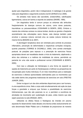 6


ajudar para diagnóstico, porém não é indispensável. A radiologia é de grande
valia para diagnóstico e seguimento evolutivo da EA (SHINJO et al, 2006).
         Os achados mais típicos são sacroileíte, sindesmófitos, calcificações
ligamentares, coluna em bambu e esporão de calcâneo (SKARE, 1999).
         Um diagnóstico tardio é comum porque os sintomas são atribuídos
freqüentemente às doenças comuns da coluna, como dores posturais,
traumáticas ou psicossomáticas (YOSHINARI & BONFÁ, 2000). Embora a
maioria dos sintomas comece na coluna lombar, devido ao grande e freqüente
acometimento das articulações sacro ilíacas, esta doença também pode
envolver o pescoço (coluna cervical) e/ou as costas (coluna torácica) da
mesma forma (BIAGINI et al, 2007).
         A abordagem terapêutica deve ser orientada para controle do processo
inflamatório, prevenção de deformidades e respectivas correções cirúrgicas,
quando presentes (TORRES & CICONELLI, 2006). Uma correta orientação
postural, de posições para repouso e a prescrição de exercícios físicos
apropriados devem ser ressaltados desde o início do tratamento, objetivando o
alívio dos sintomas e a melhora da mobilidade da coluna, permitindo ao
paciente ter uma vida social e profissional normal (YOSHINARI & BONFÁ,
2000).
         Com isso a utilização da hidroterapia é uma forma de expandir as
opções de tratamento por parte do fisioterapeuta e melhorar as perspectivas de
recuperação para muitos indivíduos. É um meio maravilhoso para a realização
de exercícios e oferece oportunidades estimulantes para os movimentos que
não estão dentro dos programas tradicionais de exercícios em solo (FREITAS
JUNIOR, 2005).
         Entrar na água é um dos dois ambientes disponíveis para o ser humano,
é uma experiência única. Nela o corpo está simultaneamente sob ação de duas
forças a gravidade e empuxo que fornece a possibilidade de exercícios
tridimensionais, que não são possíveis no ar, e permitem a ocorrência de
atividades de movimento sem sustentação de peso, antes mesmo que elas
sejam possíveis no solo (ROQUE, 2007).
         Utilizando os efeitos físicos e fisiológicos da imersão em piscina
aquecida foi desenvolvido nesta década uma técnica antes exclusivamente em
solo denominada Water Pilates com a finalidade de proporcionar de maneira
 