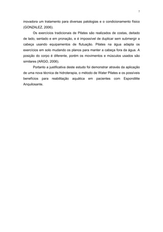 7


inovadora um tratamento para diversas patologias e o condicionamento físico
(GONZALEZ, 2006).
      Os exercícios tradicionais de Pilates são realizados de costas, deitado
de lado, sentado e em pronação, e é impossível de duplicar sem submergir a
cabeça usando equipamentos de flutuação. Pilates na água adapta os
exercícios em solo mudando os planos para manter a cabeça fora da água. A
posição do corpo é diferente, porém os movimentos e músculos usados são
similares (ARGO, 2006).
      Portanto a justificativa deste estudo foi demonstrar através da aplicação
de uma nova técnica de hidroterapia, o método de Water Pilates e os possíveis
benefícios   para   reabilitação   aquática   em   pacientes   com   Espondilite
Anquilosante.
 