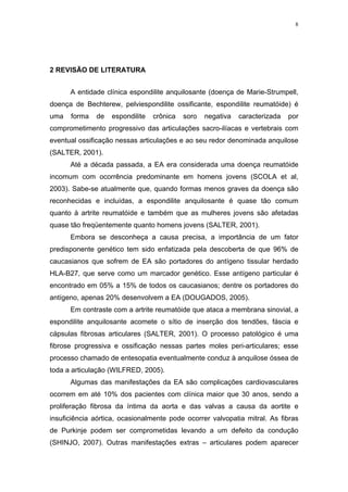 8




2 REVISÃO DE LITERATURA


      A entidade clínica espondilite anquilosante (doença de Marie-Strumpell,
doença de Bechterew, pelviespondilite ossificante, espondilite reumatóide) é
uma   forma   de   espondilite   crônica   soro   negativa   caracterizada   por
comprometimento progressivo das articulações sacro-ilíacas e vertebrais com
eventual ossificação nessas articulações e ao seu redor denominada anquilose
(SALTER, 2001).
      Até a década passada, a EA era considerada uma doença reumatóide
incomum com ocorrência predominante em homens jovens (SCOLA et al,
2003). Sabe-se atualmente que, quando formas menos graves da doença são
reconhecidas e incluídas, a espondilite anquilosante é quase tão comum
quanto à artrite reumatóide e também que as mulheres jovens são afetadas
quase tão freqüentemente quanto homens jovens (SALTER, 2001).
      Embora se desconheça a causa precisa, a importância de um fator
predisponente genético tem sido enfatizada pela descoberta de que 96% de
caucasianos que sofrem de EA são portadores do antígeno tissular herdado
HLA-B27, que serve como um marcador genético. Esse antígeno particular é
encontrado em 05% a 15% de todos os caucasianos; dentre os portadores do
antígeno, apenas 20% desenvolvem a EA (DOUGADOS, 2005).
      Em contraste com a artrite reumatóide que ataca a membrana sinovial, a
espondilite anquilosante acomete o sítio de inserção dos tendões, fáscia e
cápsulas fibrosas articulares (SALTER, 2001). O processo patológico é uma
fibrose progressiva e ossificação nessas partes moles peri-articulares; esse
processo chamado de entesopatia eventualmente conduz à anquilose óssea de
toda a articulação (WILFRED, 2005).
      Algumas das manifestações da EA são complicações cardiovasculares
ocorrem em até 10% dos pacientes com clínica maior que 30 anos, sendo a
proliferação fibrosa da íntima da aorta e das valvas a causa da aortite e
insuficiência aórtica, ocasionalmente pode ocorrer valvopatia mitral. As fibras
de Purkinje podem ser comprometidas levando a um defeito da condução
(SHINJO, 2007). Outras manifestações extras – articulares podem aparecer
 