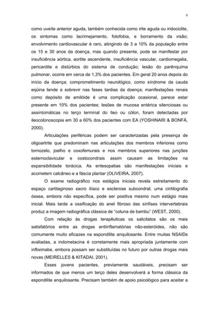 9


como uveíte anterior aguda, também conhecida como irite aguda ou iridociclite,
os sintomas como lacrimejamento, fotofobia, e borramento da visão;
envolvimento cardiovascular é raro, atingindo de 3 a 10% da população entre
os 15 e 30 anos da doença, mas quando presente, pode se manifestar por
insuficiência aórtica, aortite ascendente, insuficiência vascular, cardiomegalia,
pericardite e distúrbios do sistema de condução; lesão do parênquima
pulmonar, ocorre em cerca de 1,3% dos pacientes. Em geral 20 anos depois do
início da doença; comprometimento neurológico, como síndrome da cauda
eqüina tende a sobrevir nas fases tardias da doença; manifestações renais
como depósito de amilóide é uma complicação ocasional, parece estar
presente em 10% dos pacientes; lesões de mucosa entérica silenciosas ou
assintomáticas no terço terminal do íleo ou cólon, foram detectadas por
ileocolonoscopia em 30 a 60% dos pacientes com EA (YOSHINARI & BONFÁ,
2000).
         Articulações periféricas podem ser caracterizadas pela presença de
oligoartrite que predominam nas articulações dos membros inferiores como
tornozelo, joelho e coxofemurais e nos membros superiores nas junções
esternoclavicular    e    costocondrais   assim   causam    as    limitações   na
expansibilidade torácica. As entesopatias são manifestações iniciais e
acometem calcâneo e a fáscia plantar (OLIVEIRA, 2007).
         O exame radiográfico nos estágios iniciais revela estreitamento do
espaço cartilaginoso sacro ilíaco e esclerose subcondral; uma cintilografia
óssea, embora não específica, pode ser positiva mesmo num estágio mais
inicial. Mais tarde a ossificação do anel fibroso das sínfises intervertebrais
produz a imagem radiográfica clássica de “coluna de bambu” (WEST, 2000).
         Com relação às drogas terapêuticas os salicilatos são os mais
satisfatórios entre as drogas antiinflamatórias não-esteróides, não são
comumente muito eficazes na espondilite anquilosante. Entre muitas NSAIDs
avaliadas, a indometacina é corretamente mais apropriada juntamente com
infliximabe, embora possam ser substituídas no futuro por outras drogas mais
novas (MEIRELLES & KITADAI, 2001).
         Esses   jovens   pacientes,   previamente   saudáveis,   precisam     ser
informados de que menos um terço deles desenvolverá a forma clássica da
espondilite anquilosante. Precisam também de apoio psicológico para aceitar a
 