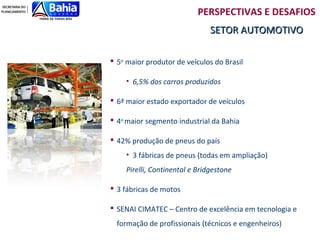 PERSPECTIVAS E DESAFIOS
                               SETOR AUTOMOTIVO

 5o maior produtor de veículos do Brasil

    • 6,5% dos carros produzidos

 6ª maior estado exportador de veículos

 4o maior segmento industrial da Bahia

 42% produção de pneus do país
    • 3 fábricas de pneus (todas em ampliação)
    Pirelli, Continental e Bridgestone

 3 fábricas de motos

 SENAI CIMATEC – Centro de excelência em tecnologia e
  formação de profissionais (técnicos e engenheiros)
 