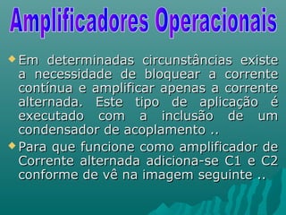  Em determinadas circunstâncias existeEm determinadas circunstâncias existe
a necessidade de bloquear a correntea necessidade de bloquear a corrente
contínua e amplificar apenas a correntecontínua e amplificar apenas a corrente
alternada. Este tipo de aplicação éalternada. Este tipo de aplicação é
executado com a inclusão de umexecutado com a inclusão de um
condensador de acoplamento ..condensador de acoplamento ..
 Para que funcione como amplificador dePara que funcione como amplificador de
Corrente alternada adiciona-se C1 e C2Corrente alternada adiciona-se C1 e C2
conforme de vê na imagem seguinte ..conforme de vê na imagem seguinte ..
 